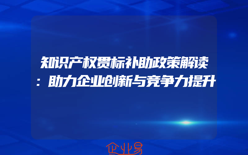 知识产权贯标补助政策解读：助力企业创新与竞争力提升