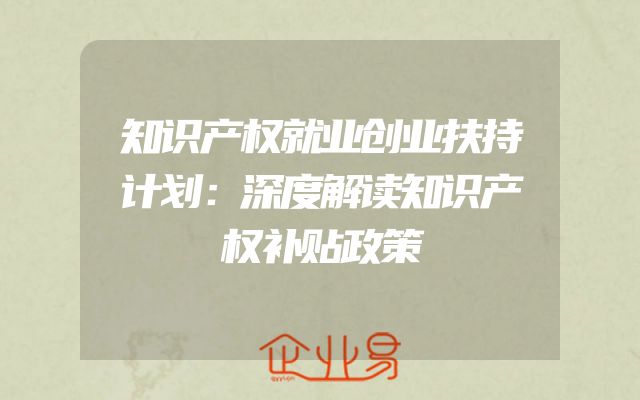 知识产权就业创业扶持计划：深度解读知识产权补贴政策