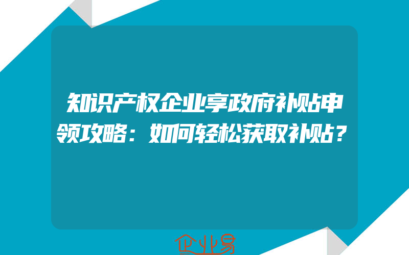 知识产权企业享政府补贴申领攻略：如何轻松获取补贴？