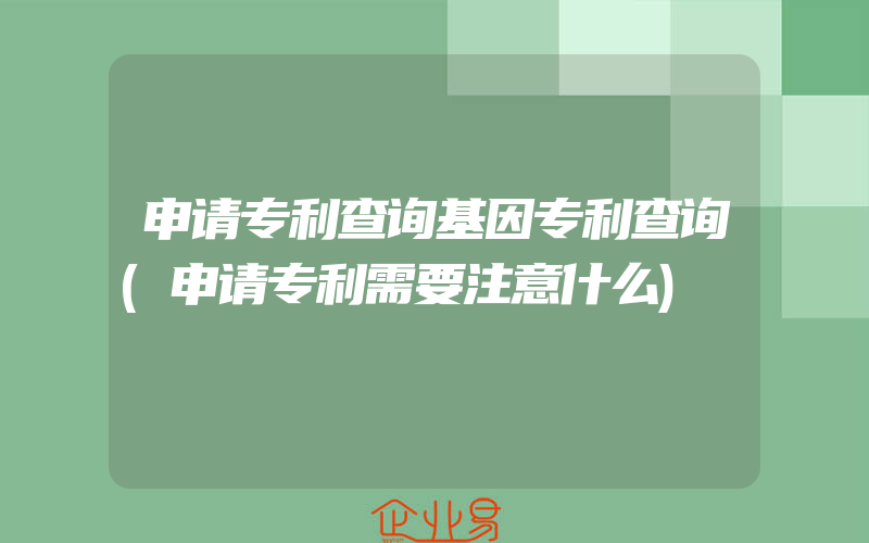 申请专利查询基因专利查询(申请专利需要注意什么)