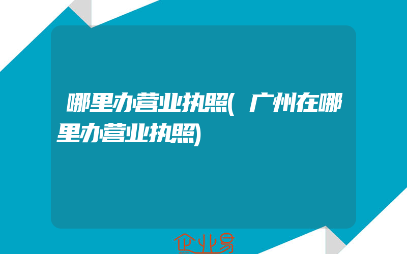 哪里办营业执照(广州在哪里办营业执照)