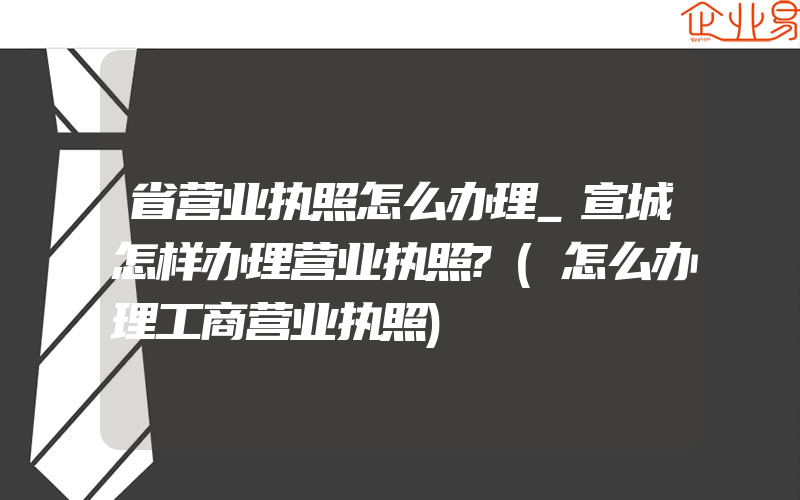 省营业执照怎么办理_宣城怎样办理营业执照?(怎么办理工商营业执照)