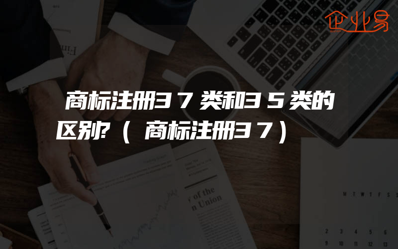 商标注册37类和35类的区别?(商标注册37)