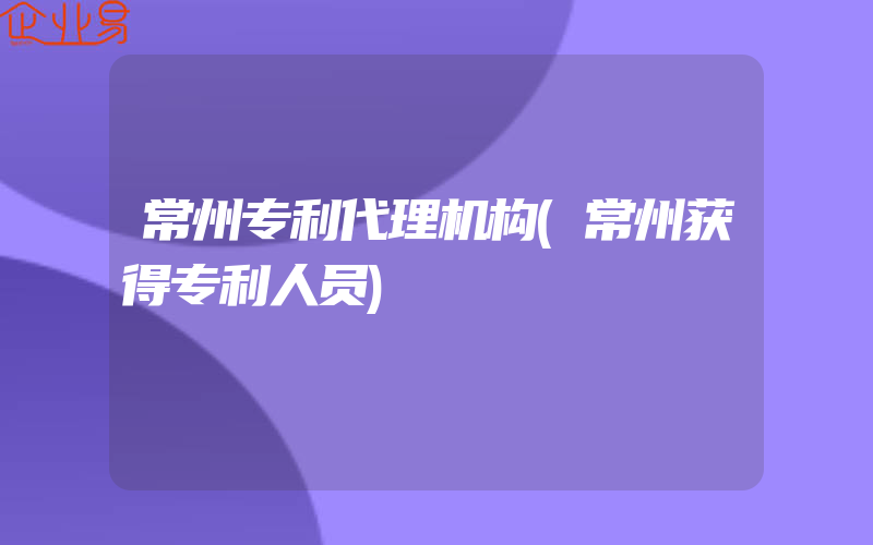 常州专利代理机构(常州获得专利人员)