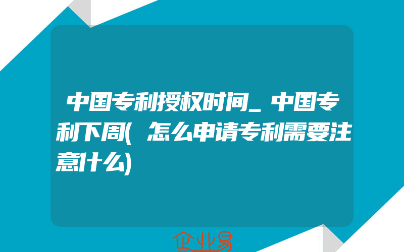 中国专利授权时间_中国专利下周(怎么申请专利需要注意什么)