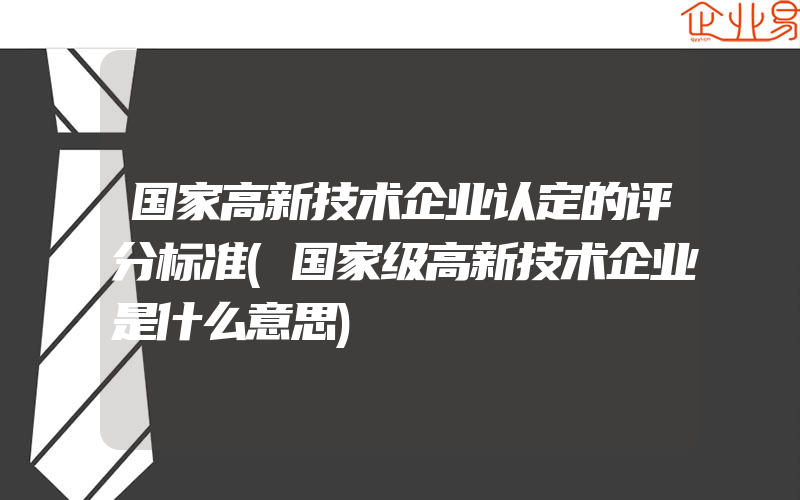 国家高新技术企业认定的评分标准(国家级高新技术企业是什么意思)