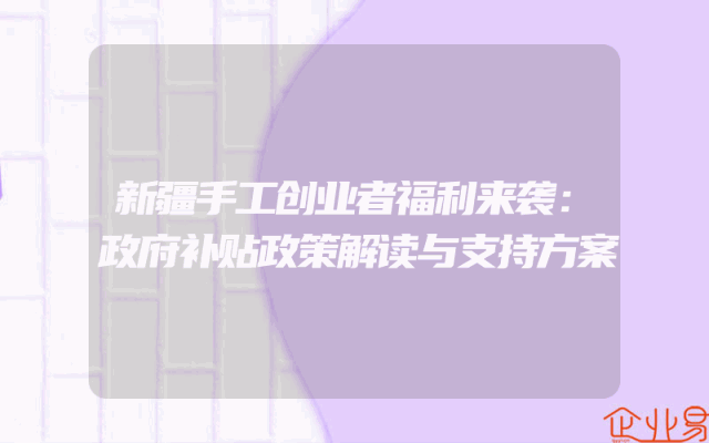 新疆手工创业者福利来袭：政府补贴政策解读与支持方案