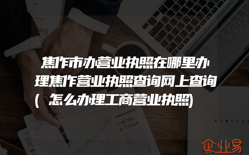 焦作市办营业执照在哪里办理焦作营业执照查询网上查询(怎么办理工商营业执照)