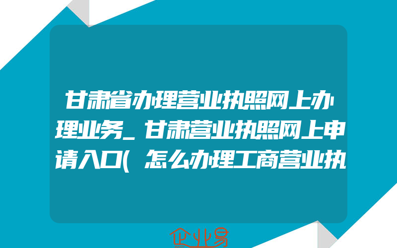 甘肃省办理营业执照网上办理业务_甘肃营业执照网上申请入口(怎么办理工商营业执照)