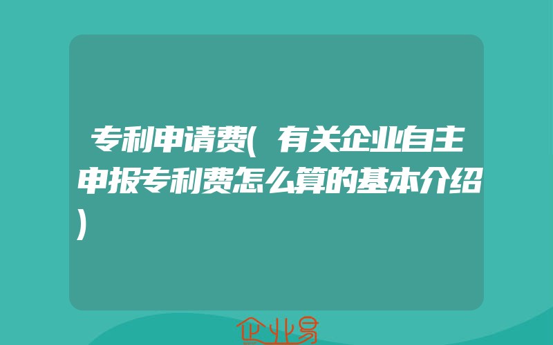 专利申请费(有关企业自主申报专利费怎么算的基本介绍)