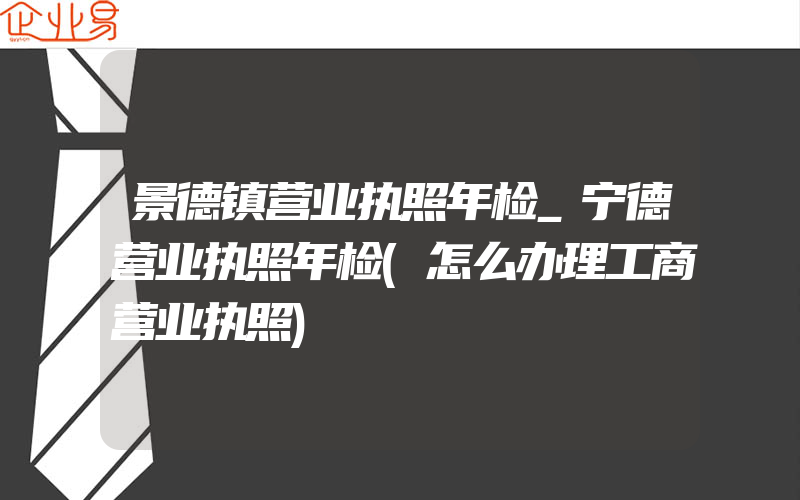 景德镇营业执照年检_宁德营业执照年检(怎么办理工商营业执照)