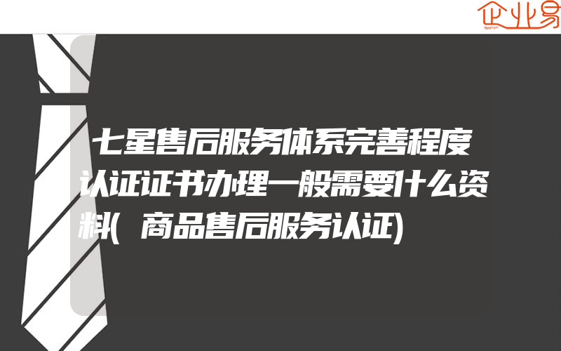 七星售后服务体系完善程度认证证书办理一般需要什么资料(商品售后服务认证)