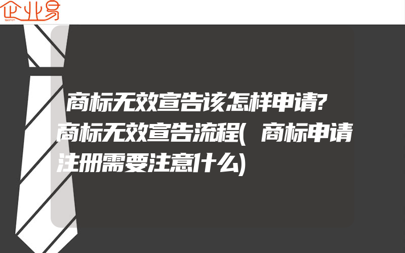 商标无效宣告该怎样申请?商标无效宣告流程(商标申请注册需要注意什么)