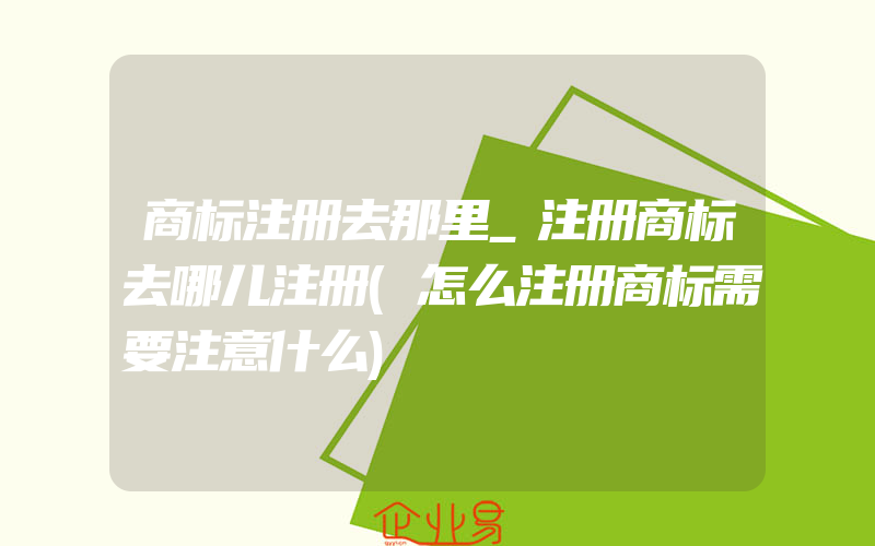 商标注册去那里_注册商标去哪儿注册(怎么注册商标需要注意什么)