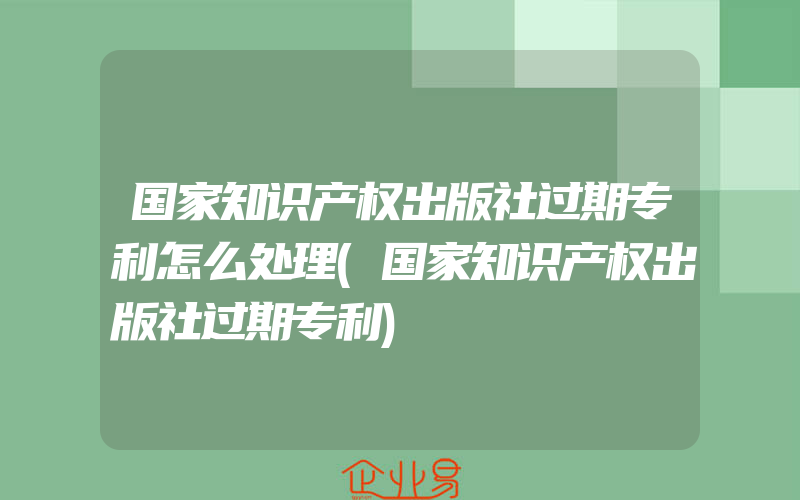 国家知识产权出版社过期专利怎么处理(国家知识产权出版社过期专利)