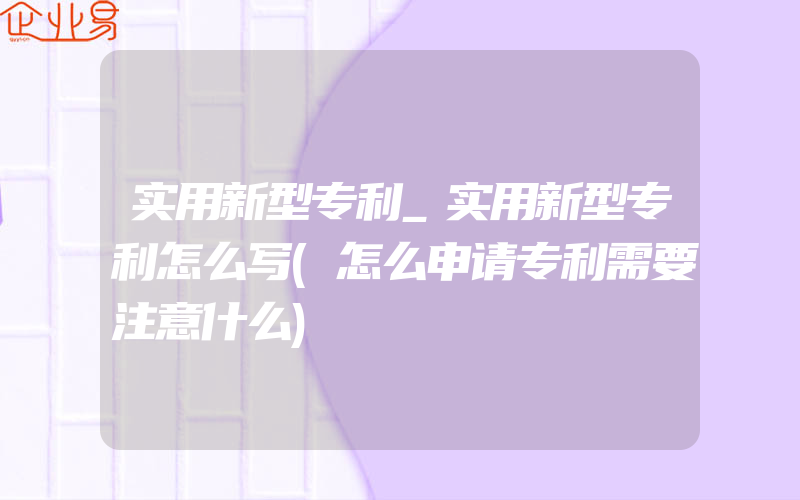 实用新型专利_实用新型专利怎么写(怎么申请专利需要注意什么)