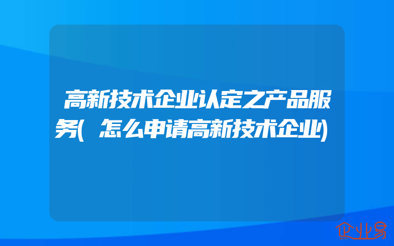 高新技术企业认定之产品服务(怎么申请高新技术企业)