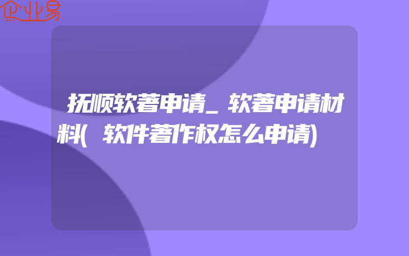 抚顺软著申请_软著申请材料(软件著作权怎么申请)