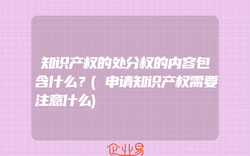 知识产权的处分权的内容包含什么？(申请知识产权需要注意什么)