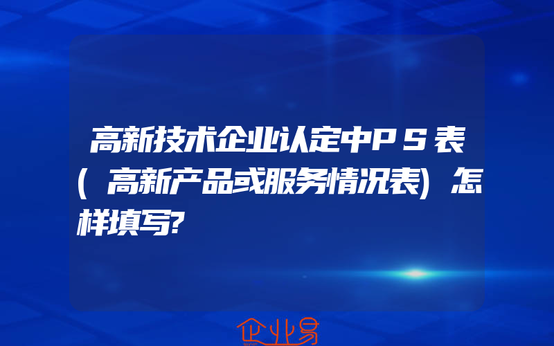 高新技术企业认定中PS表(高新产品或服务情况表)怎样填写?