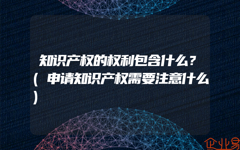 知识产权的权利包含什么？(申请知识产权需要注意什么)