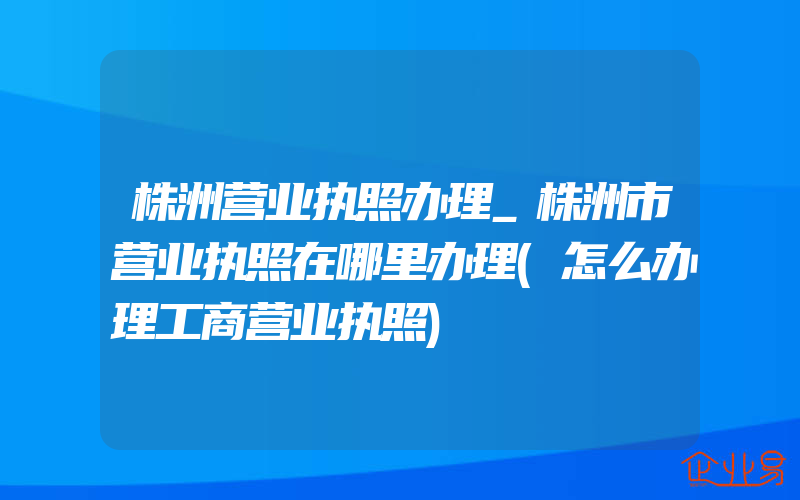 株洲营业执照办理_株洲市营业执照在哪里办理(怎么办理工商营业执照)