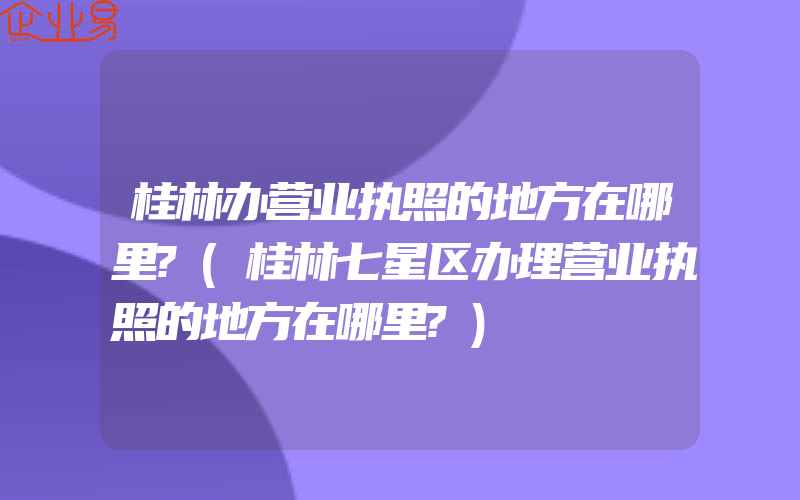 桂林办营业执照的地方在哪里?(桂林七星区办理营业执照的地方在哪里?)