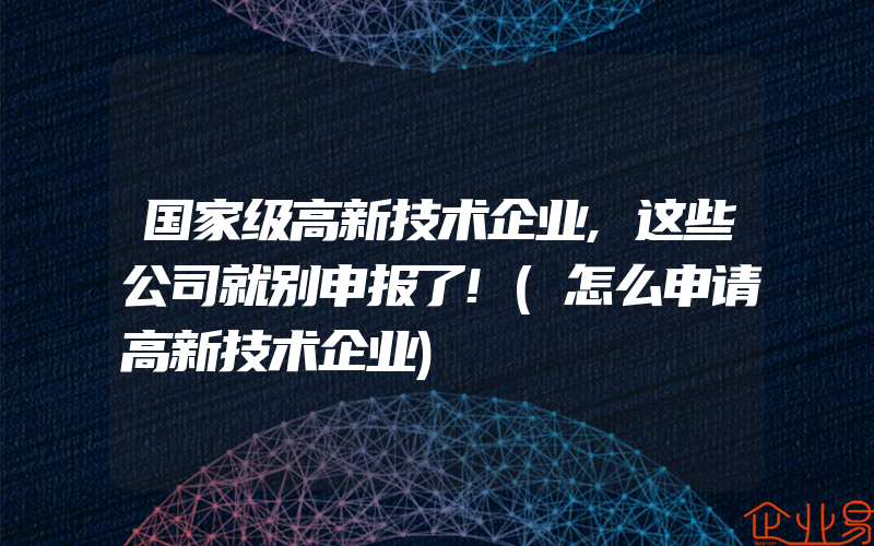 国家级高新技术企业,这些公司就别申报了!(怎么申请高新技术企业)