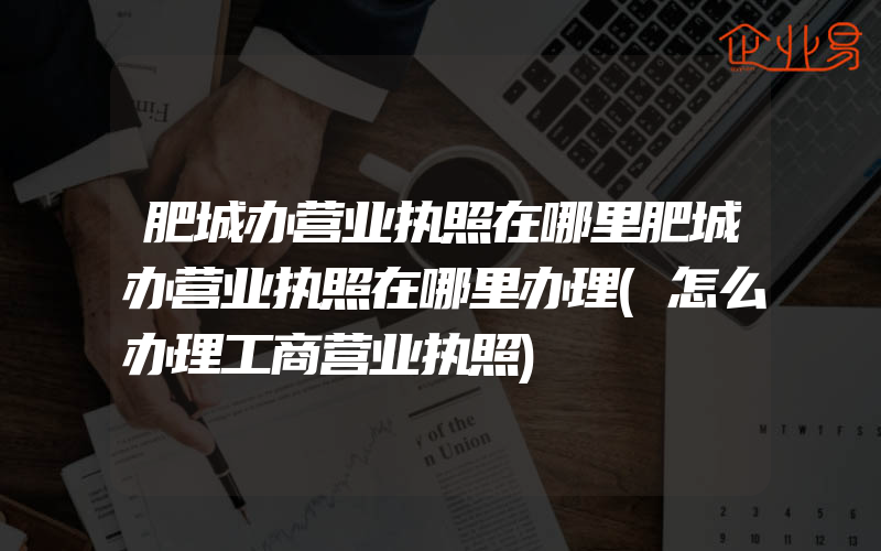 肥城办营业执照在哪里肥城办营业执照在哪里办理(怎么办理工商营业执照)