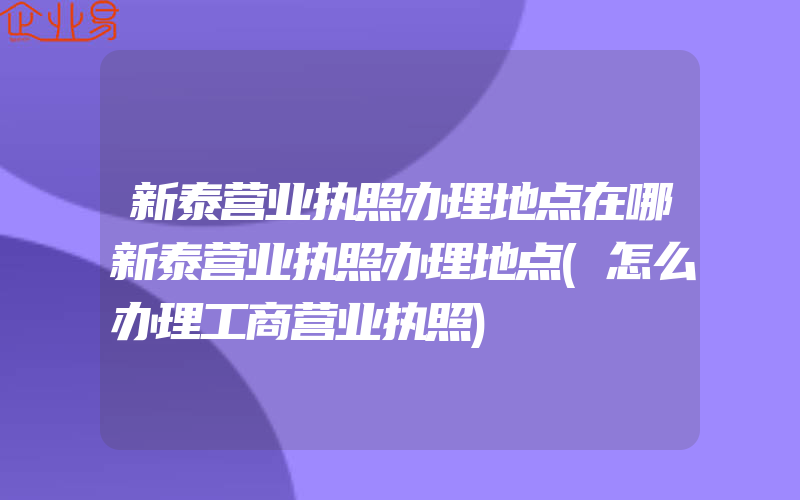 新泰营业执照办理地点在哪新泰营业执照办理地点(怎么办理工商营业执照)