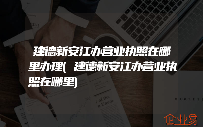 建德新安江办营业执照在哪里办理(建德新安江办营业执照在哪里)