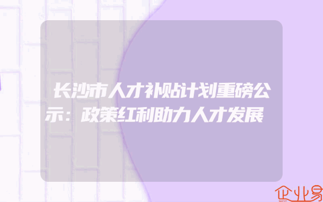 长沙市人才补贴计划重磅公示：政策红利助力人才发展