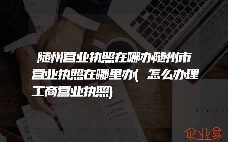 随州营业执照在哪办随州市营业执照在哪里办(怎么办理工商营业执照)