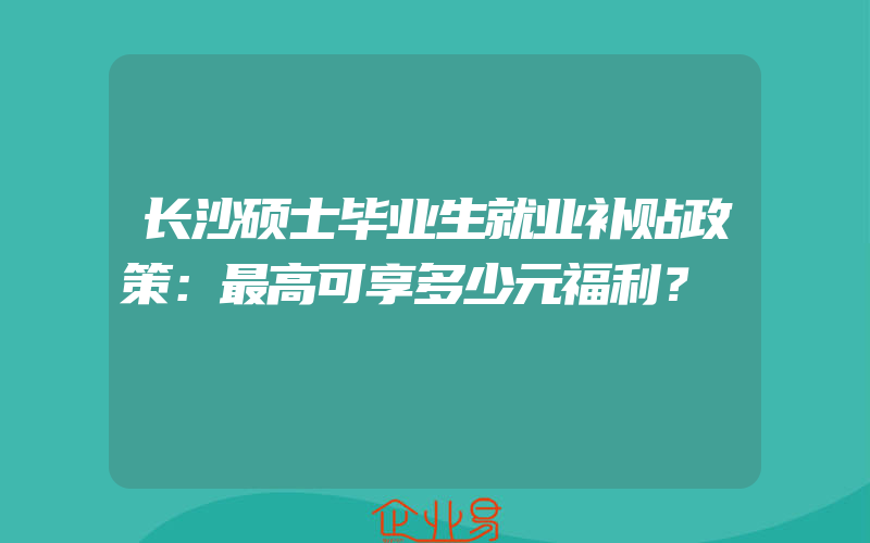 长沙硕士毕业生就业补贴政策：最高可享多少元福利？