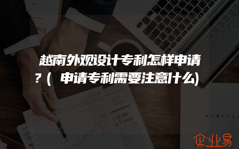 越南外观设计专利怎样申请？(申请专利需要注意什么)