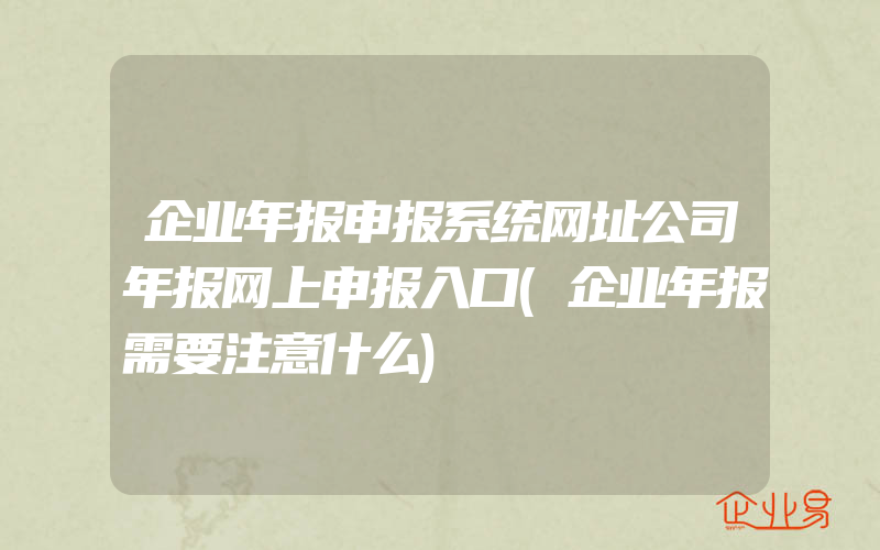 企业年报申报系统网址公司年报网上申报入口(企业年报需要注意什么)