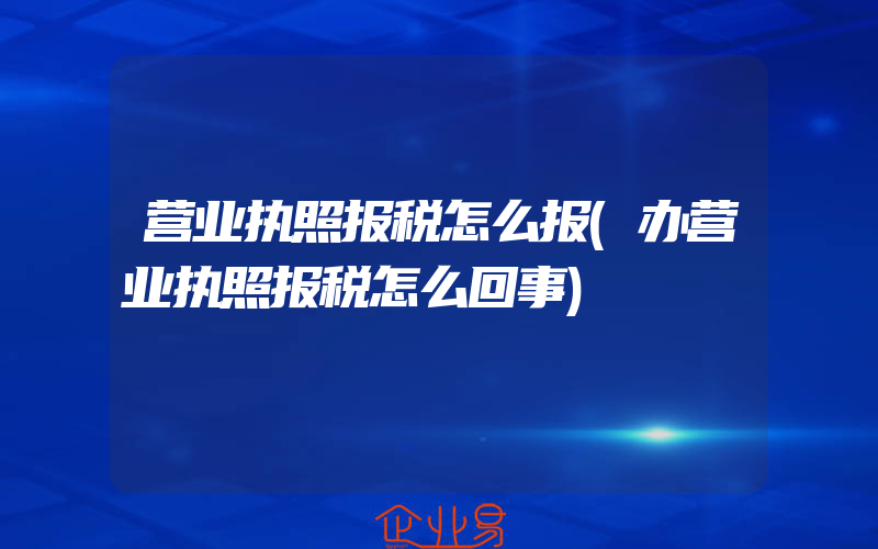 营业执照报税怎么报(办营业执照报税怎么回事)