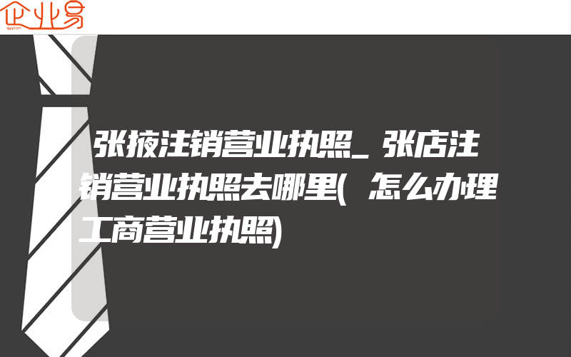 张掖注销营业执照_张店注销营业执照去哪里(怎么办理工商营业执照)