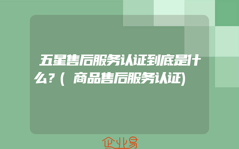 五星售后服务认证到底是什么？(商品售后服务认证)