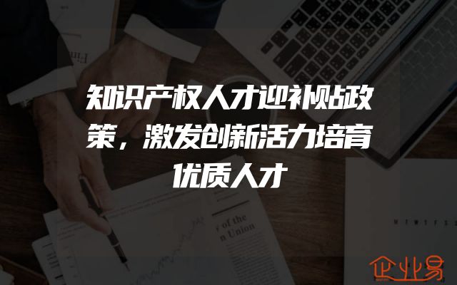知识产权人才迎补贴政策，激发创新活力培育优质人才