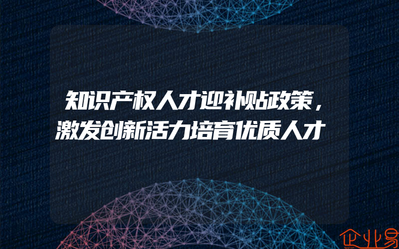 知识产权人才迎补贴政策，激发创新活力培育优质人才