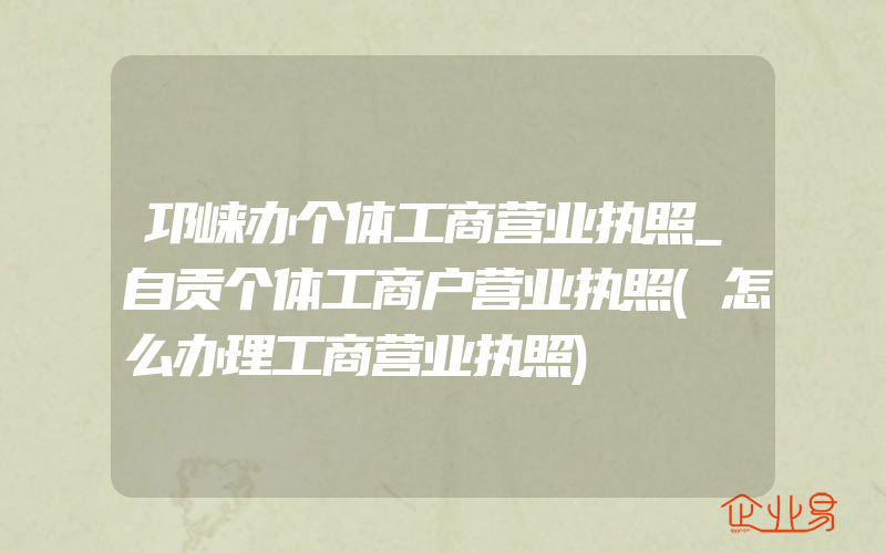 邛崃办个体工商营业执照_自贡个体工商户营业执照(怎么办理工商营业执照)