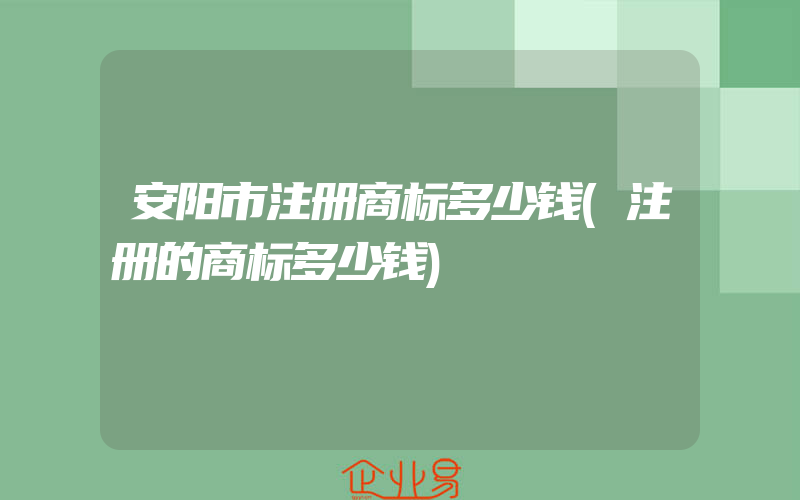 安阳市注册商标多少钱(注册的商标多少钱)