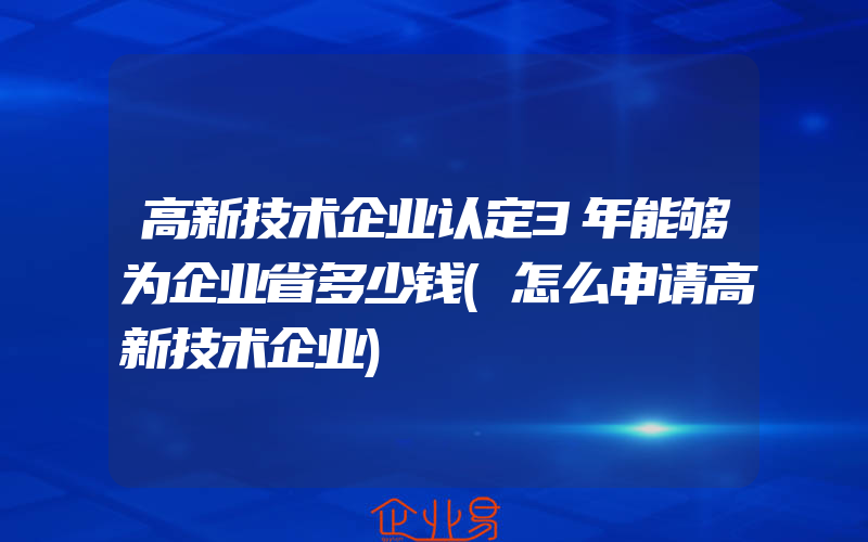 高新技术企业认定3年能够为企业省多少钱(怎么申请高新技术企业)