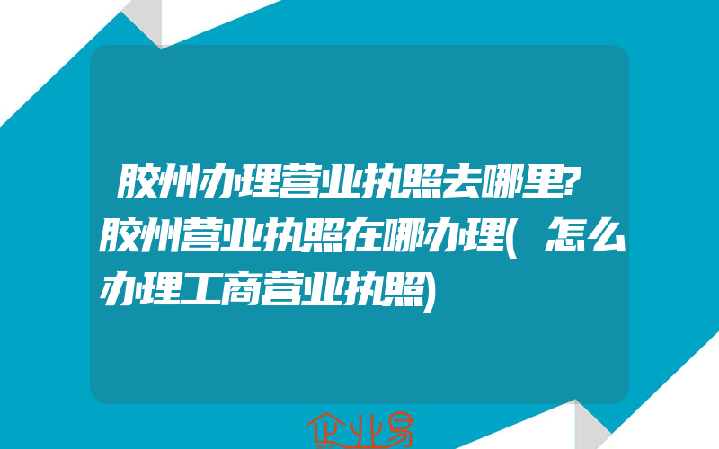 胶州办理营业执照去哪里?胶州营业执照在哪办理(怎么办理工商营业执照)