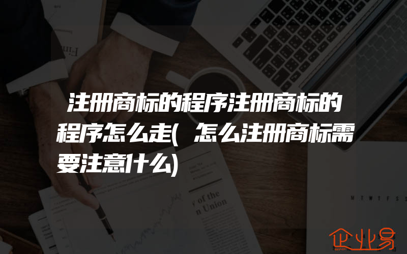 注册商标的程序注册商标的程序怎么走(怎么注册商标需要注意什么)