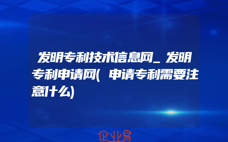 发明专利技术信息网_发明专利申请网(申请专利需要注意什么)