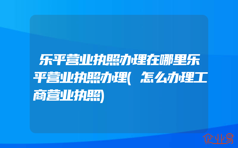 乐平营业执照办理在哪里乐平营业执照办理(怎么办理工商营业执照)