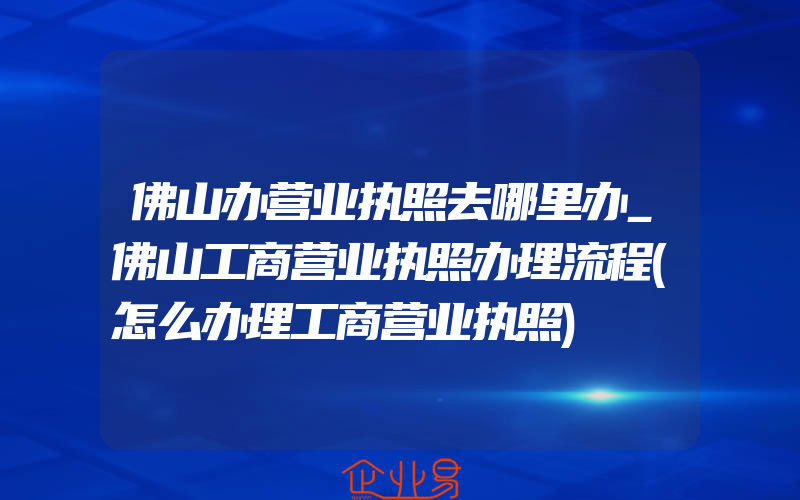 佛山办营业执照去哪里办_佛山工商营业执照办理流程(怎么办理工商营业执照)