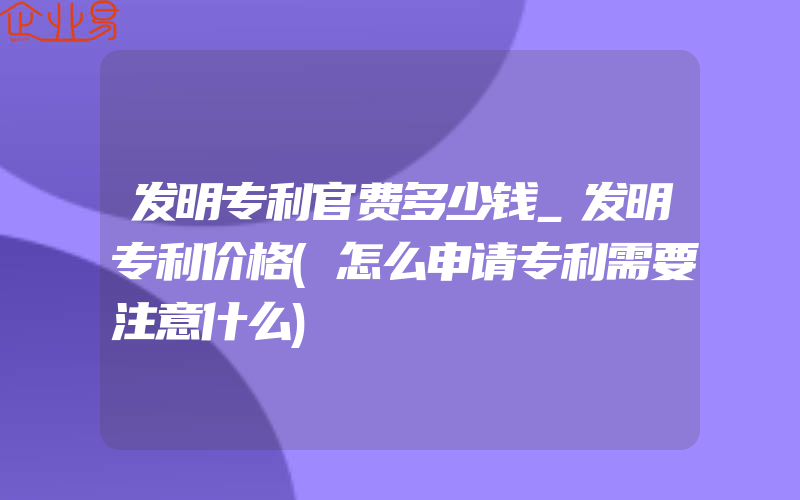 发明专利官费多少钱_发明专利价格(怎么申请专利需要注意什么)